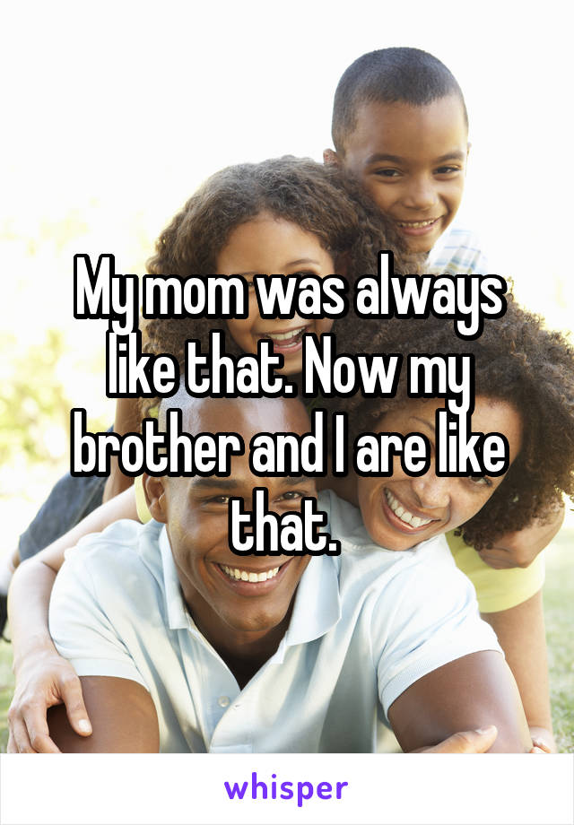 My mom was always like that. Now my brother and I are like that. 