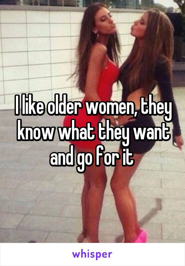 I like older women, they know what they want and go for it 