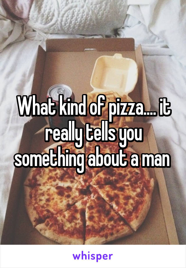 What kind of pizza.... it really tells you something about a man 