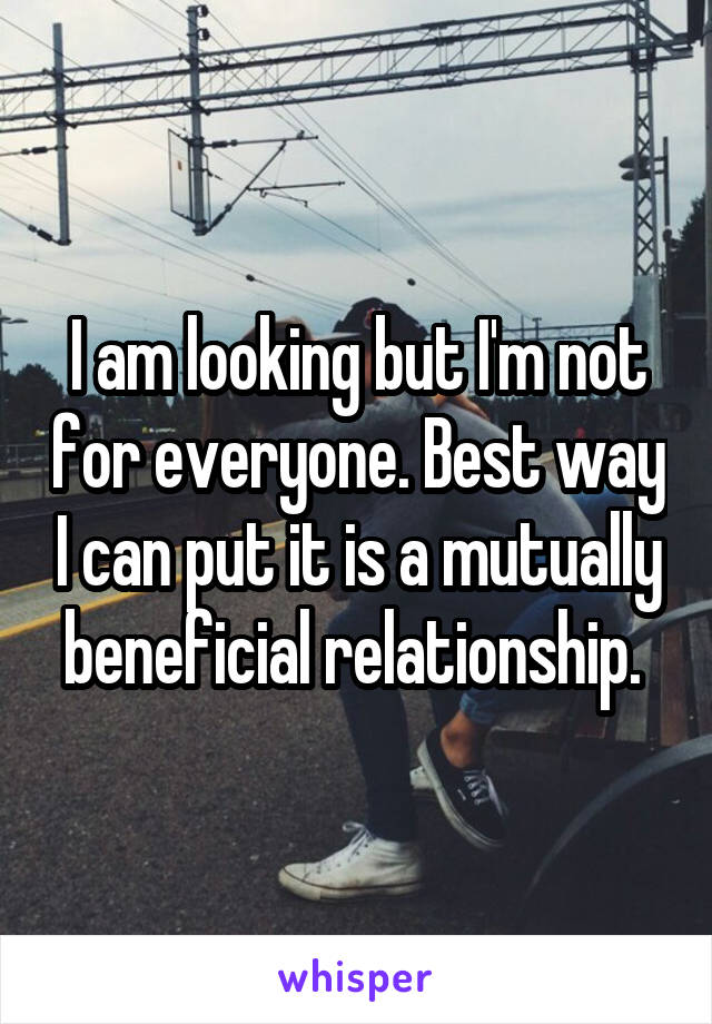 I am looking but I'm not for everyone. Best way I can put it is a mutually beneficial relationship. 
