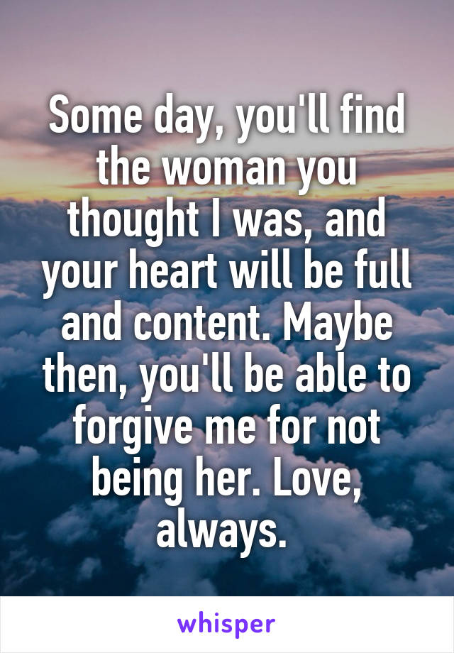 Some day, you'll find the woman you thought I was, and your heart will be full and content. Maybe then, you'll be able to forgive me for not being her. Love, always. 