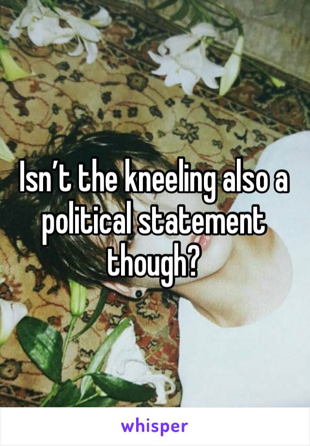 Isn’t the kneeling also a political statement though?