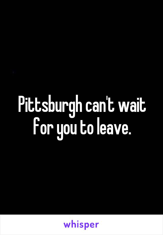 Pittsburgh can't wait for you to leave.