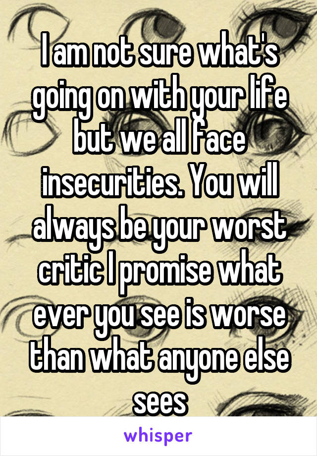 I am not sure what's going on with your life but we all face insecurities. You will always be your worst critic I promise what ever you see is worse than what anyone else sees