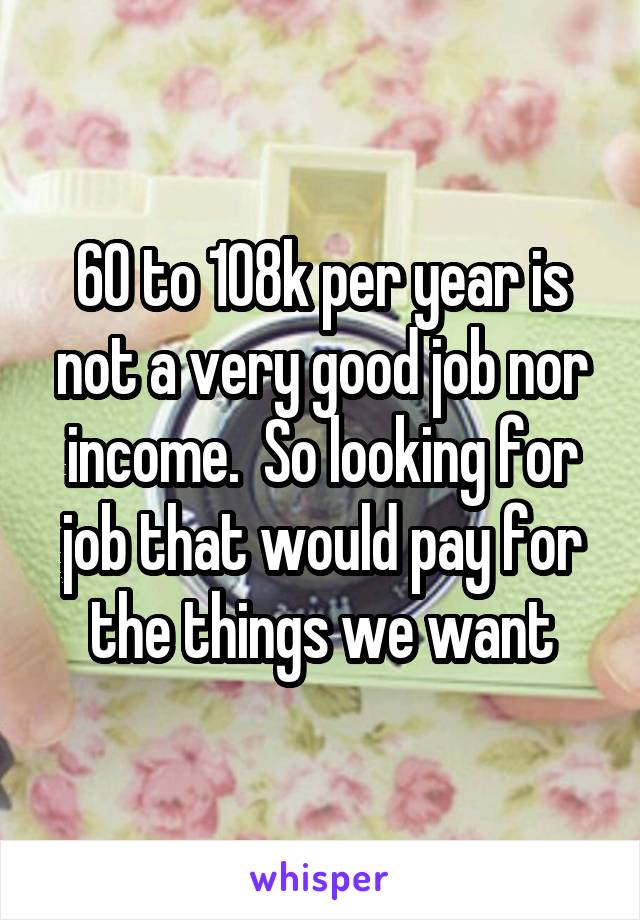 60 to 108k per year is not a very good job nor income.  So looking for job that would pay for the things we want