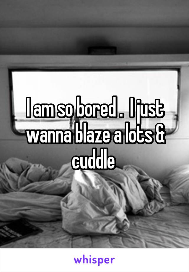 I am so bored .  I just wanna blaze a lots & cuddle 