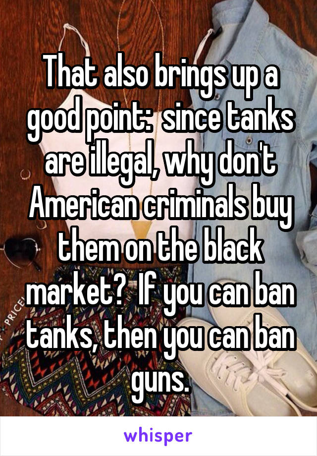 That also brings up a good point:  since tanks are illegal, why don't American criminals buy them on the black market?  If you can ban tanks, then you can ban guns.