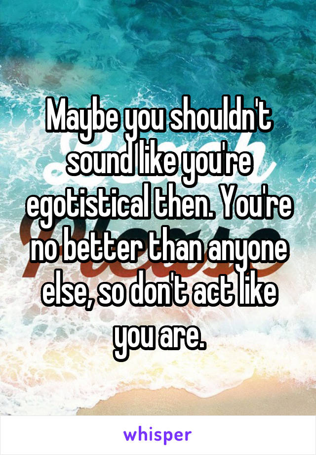 Maybe you shouldn't sound like you're egotistical then. You're no better than anyone else, so don't act like you are.