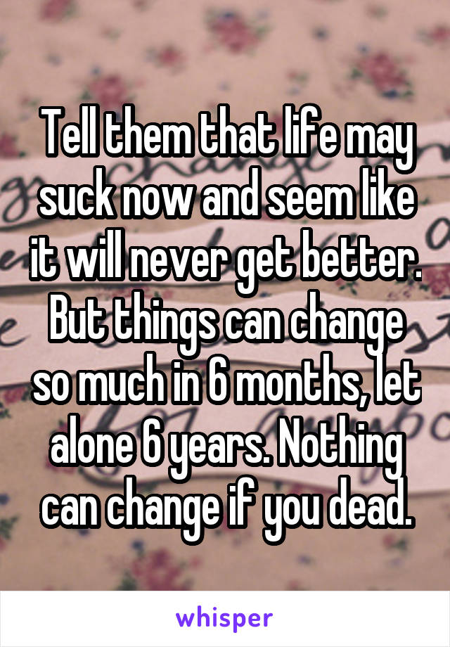 Tell them that life may suck now and seem like it will never get better. But things can change so much in 6 months, let alone 6 years. Nothing can change if you dead.