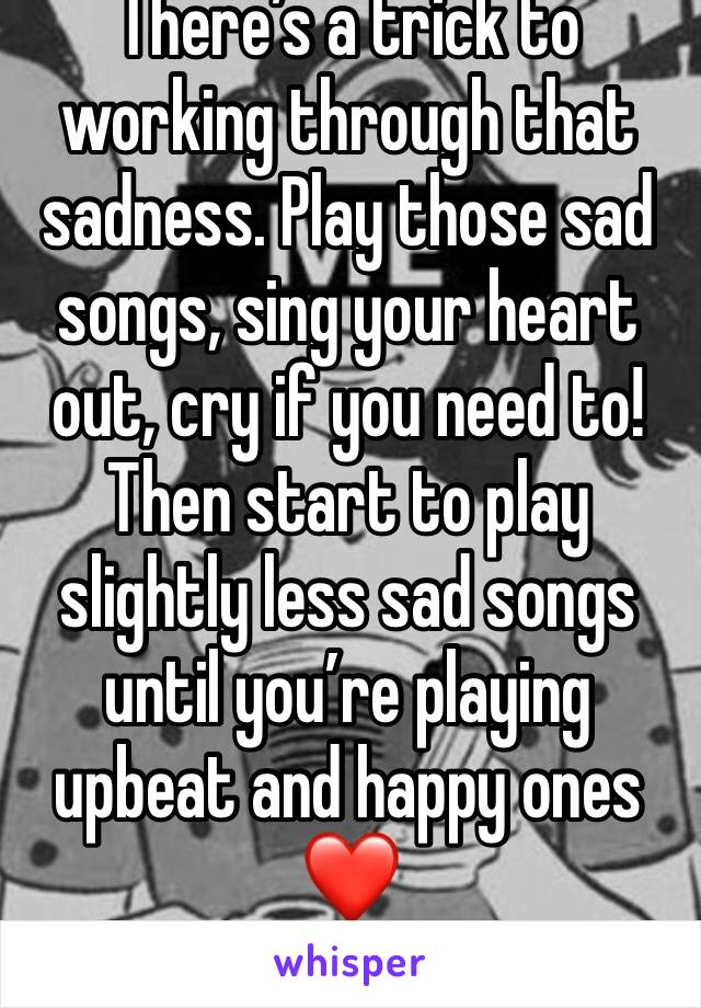 There’s a trick to working through that sadness. Play those sad songs, sing your heart out, cry if you need to! Then start to play slightly less sad songs until you’re playing upbeat and happy ones
❤️