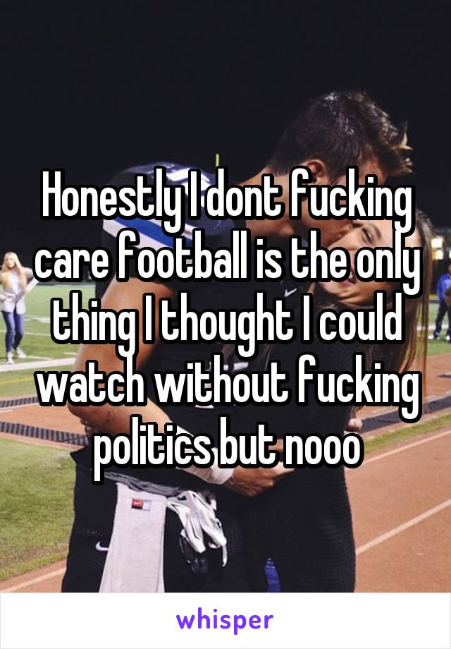 Honestly I dont fucking care football is the only thing I thought I could watch without fucking politics but nooo