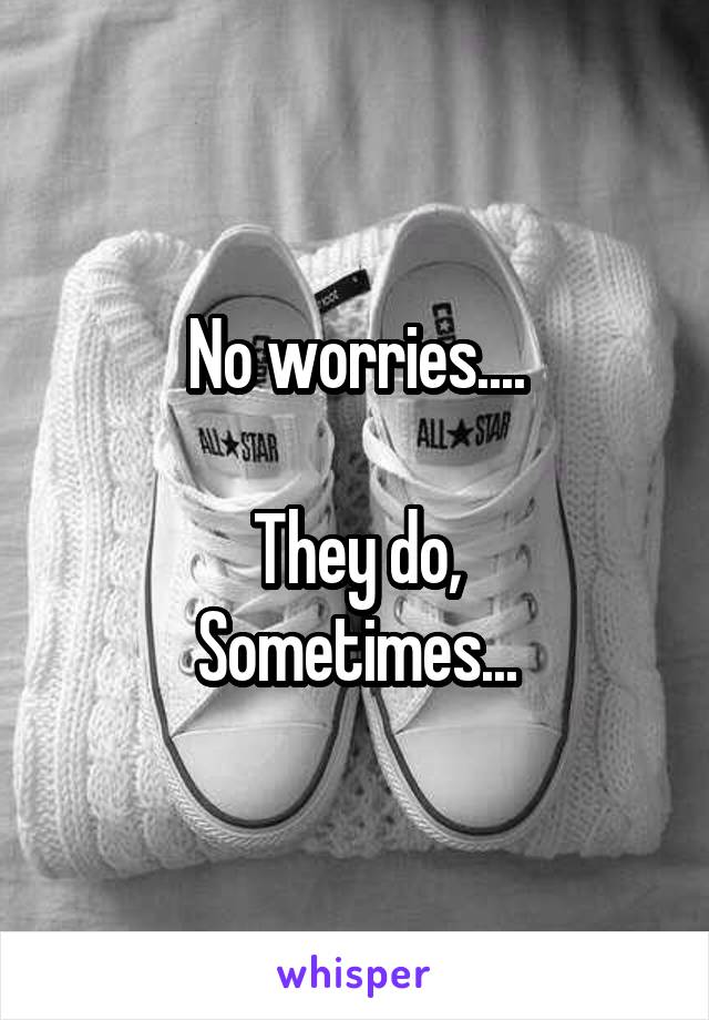 No worries....

They do,
Sometimes...