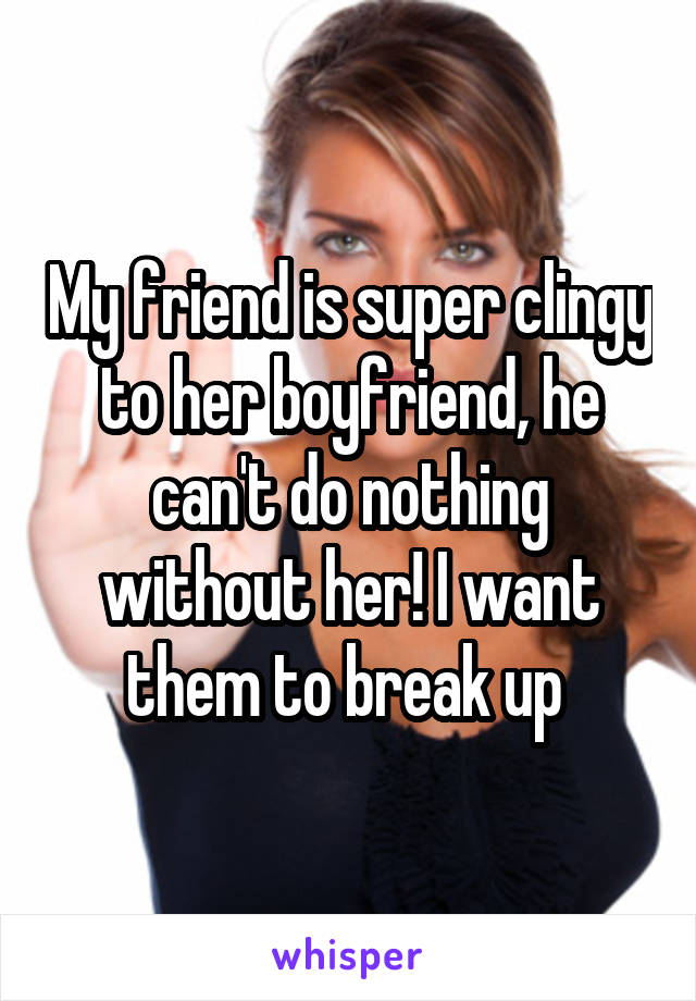 My friend is super clingy to her boyfriend, he can't do nothing without her! I want them to break up 