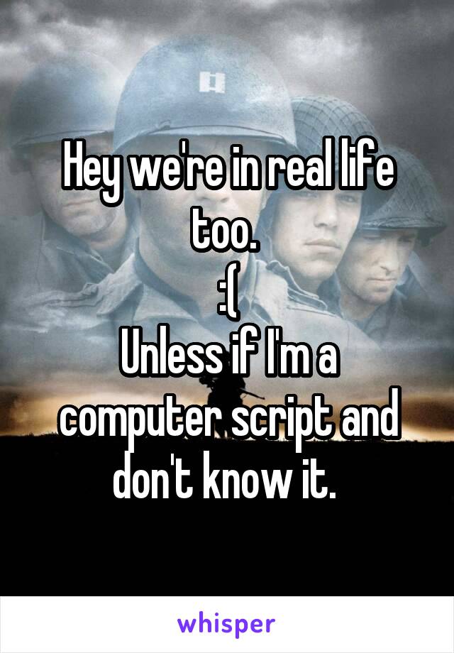 Hey we're in real life too. 
:(
Unless if I'm a computer script and don't know it. 