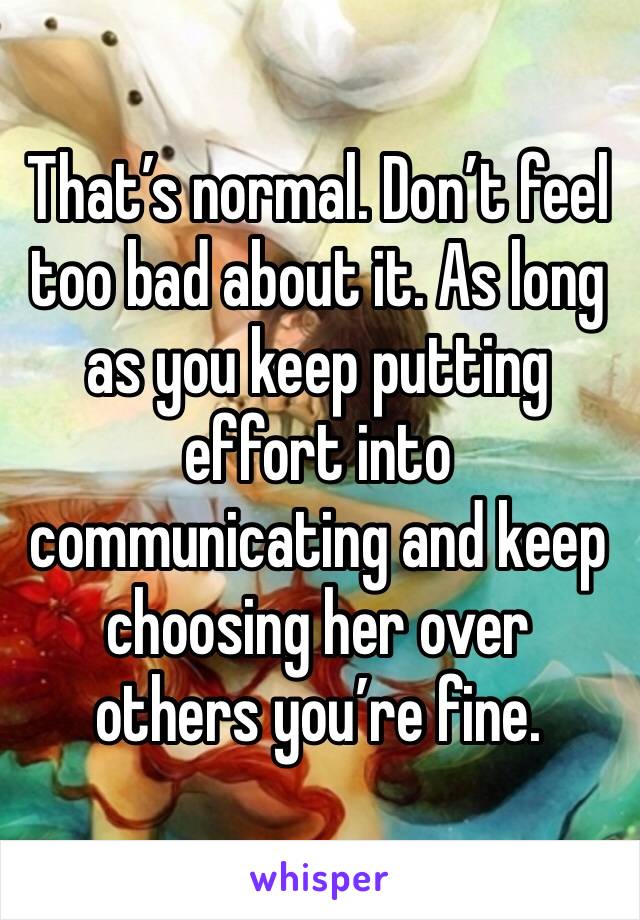 That’s normal. Don’t feel too bad about it. As long as you keep putting effort into communicating and keep choosing her over others you’re fine. 
