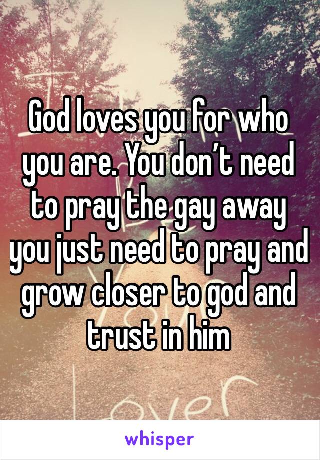 God loves you for who you are. You don’t need to pray the gay away you just need to pray and grow closer to god and trust in him
