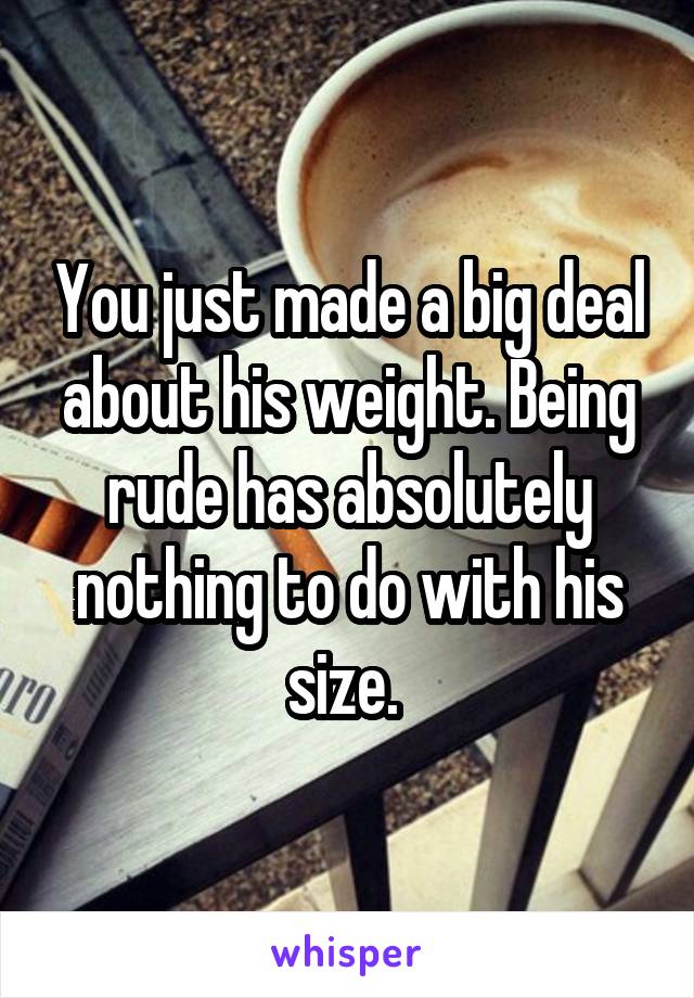 You just made a big deal about his weight. Being rude has absolutely nothing to do with his size. 