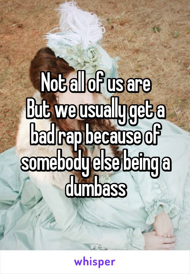 Not all of us are
But we usually get a bad rap because of somebody else being a dumbass