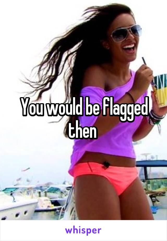 You would be flagged then 