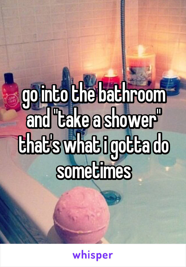go into the bathroom and "take a shower" that's what i gotta do sometimes