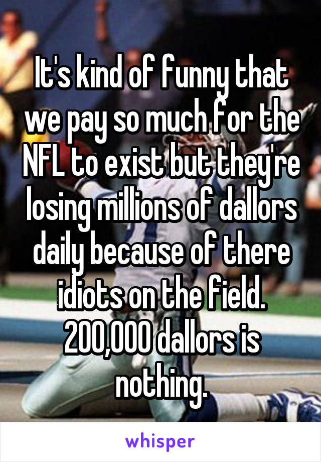 It's kind of funny that we pay so much for the NFL to exist but they're losing millions of dallors daily because of there idiots on the field. 200,000 dallors is nothing.