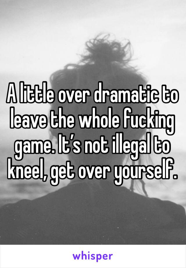 A little over dramatic to leave the whole fucking game. It’s not illegal to kneel, get over yourself.