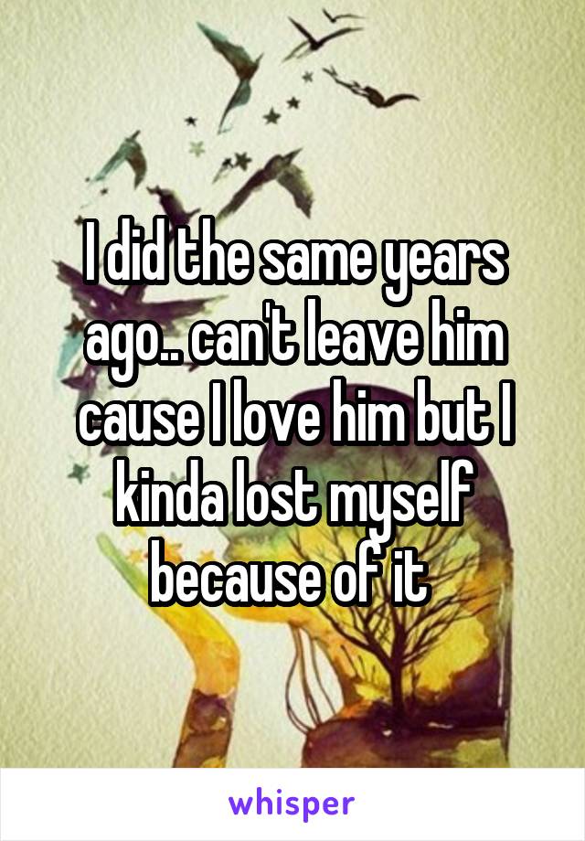 I did the same years ago.. can't leave him cause I love him but I kinda lost myself because of it 
