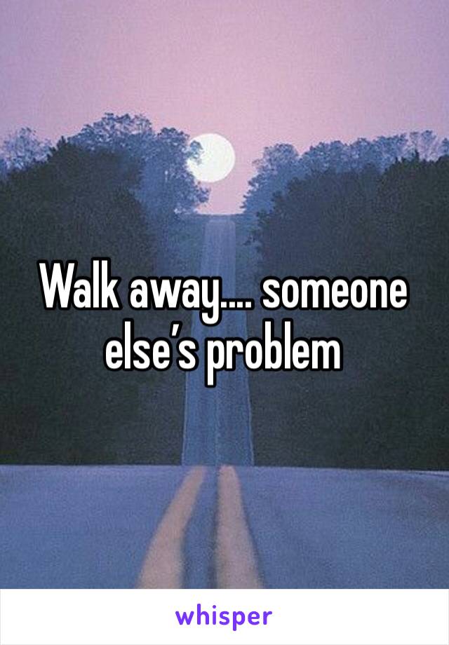 Walk away.... someone else’s problem