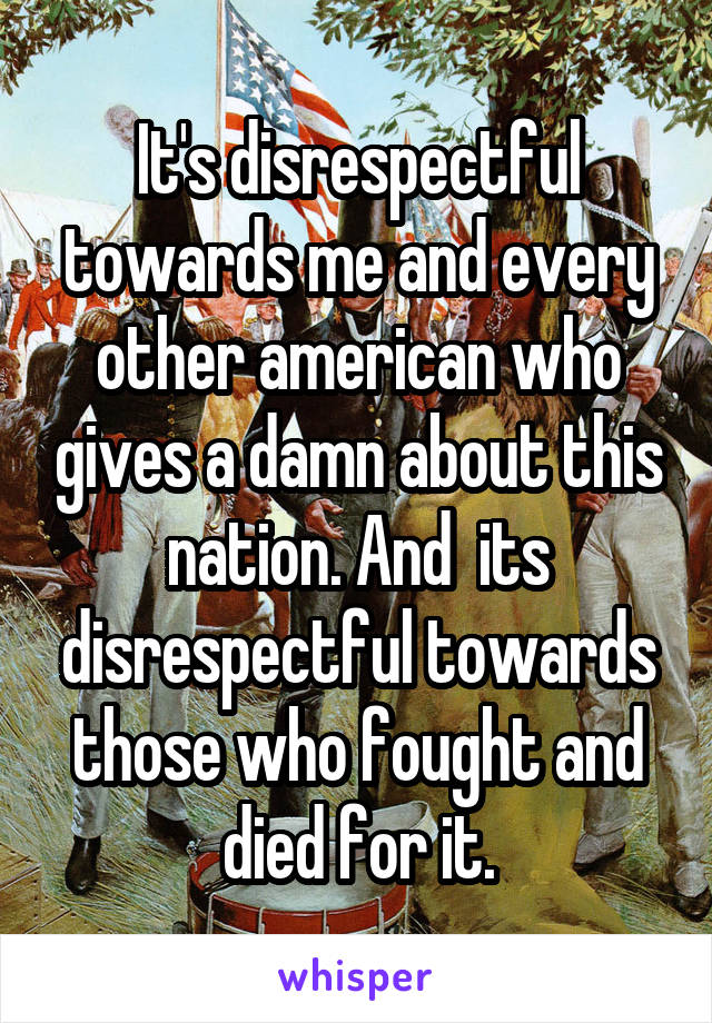It's disrespectful towards me and every other american who gives a damn about this nation. And  its disrespectful towards those who fought and died for it.