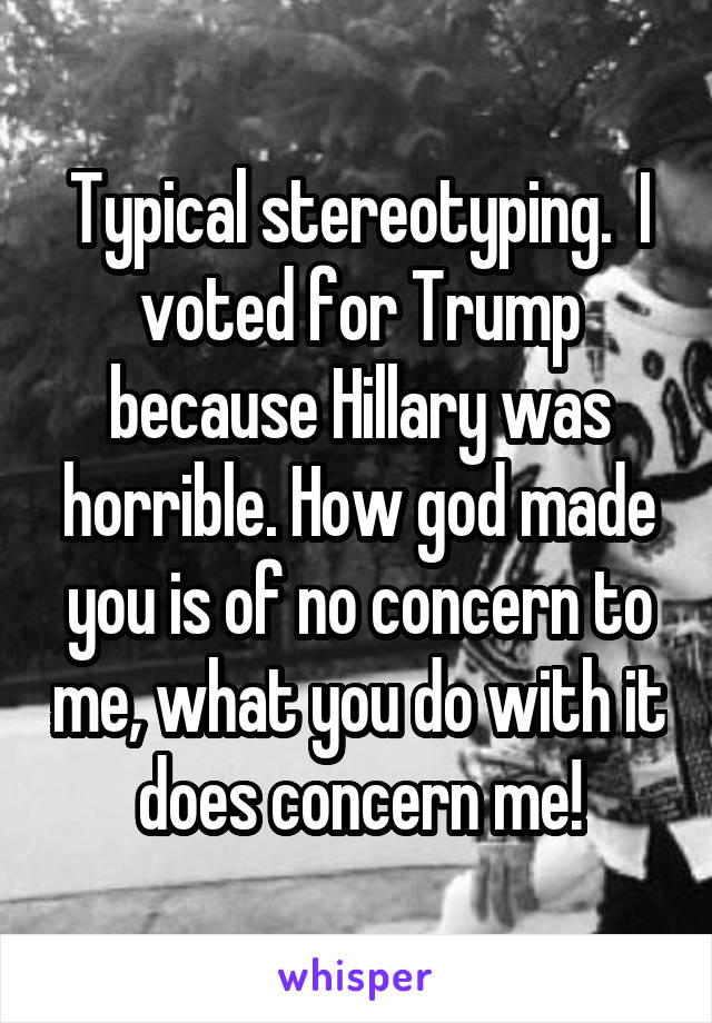 Typical stereotyping.  I voted for Trump because Hillary was horrible. How god made you is of no concern to me, what you do with it does concern me!