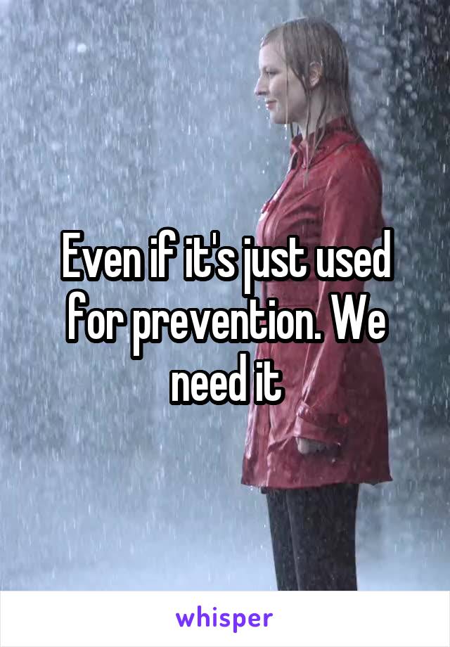 Even if it's just used for prevention. We need it
