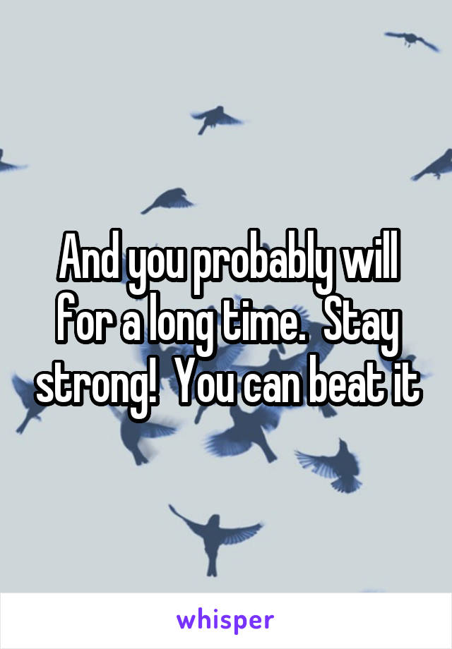And you probably will for a long time.  Stay strong!  You can beat it
