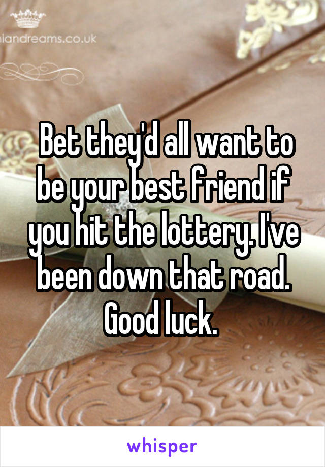  Bet they'd all want to be your best friend if you hit the lottery. I've been down that road. Good luck. 