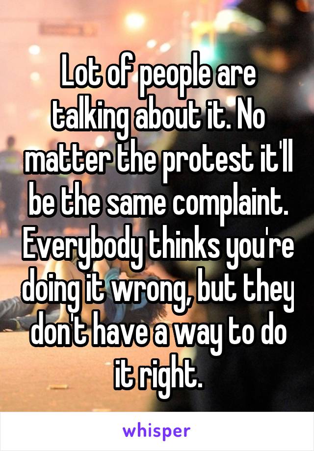 Lot of people are talking about it. No matter the protest it'll be the same complaint. Everybody thinks you're doing it wrong, but they don't have a way to do it right.