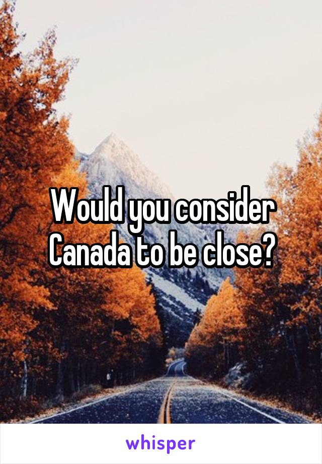 Would you consider Canada to be close?
