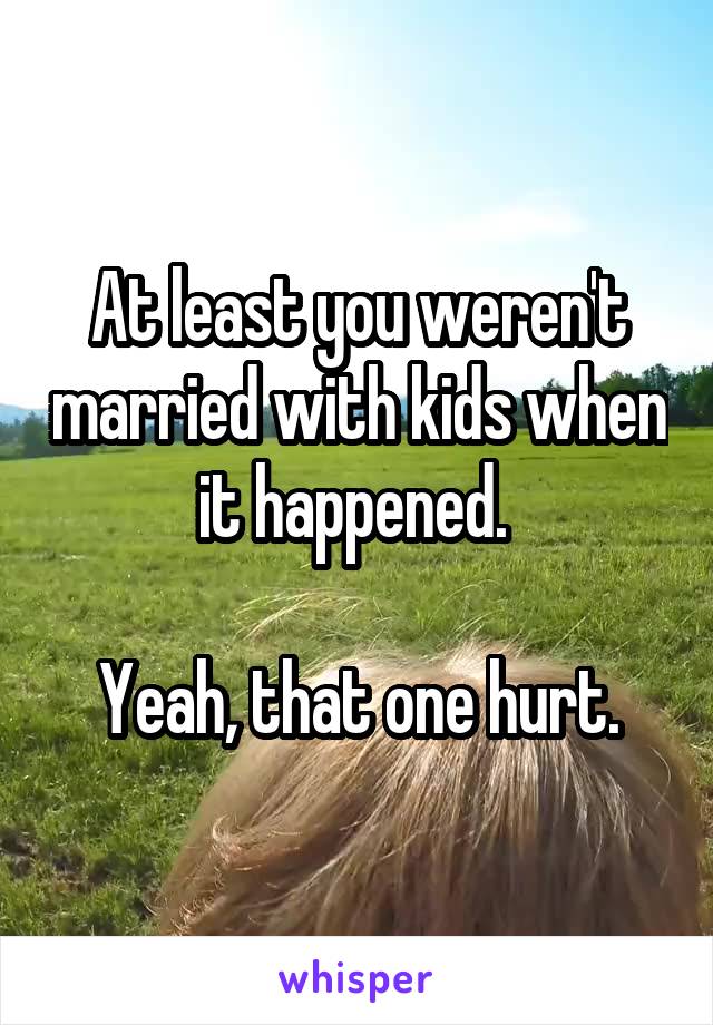 At least you weren't married with kids when it happened. 

Yeah, that one hurt.