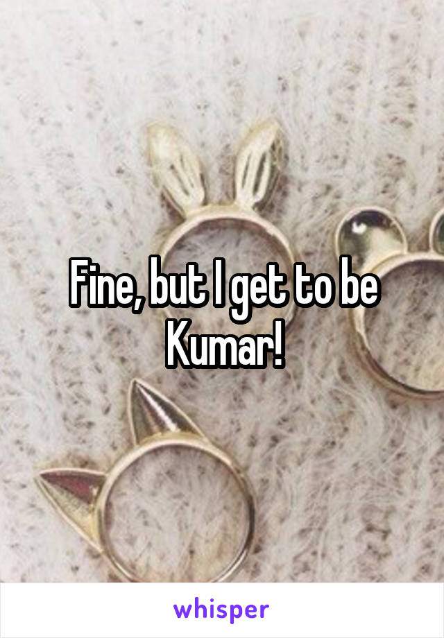 Fine, but I get to be Kumar!