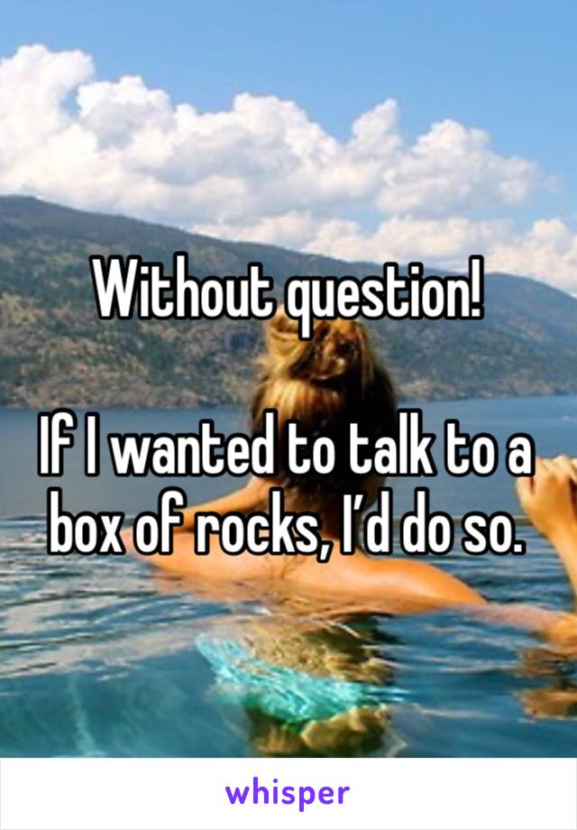 Without question!

If I wanted to talk to a box of rocks, I’d do so. 