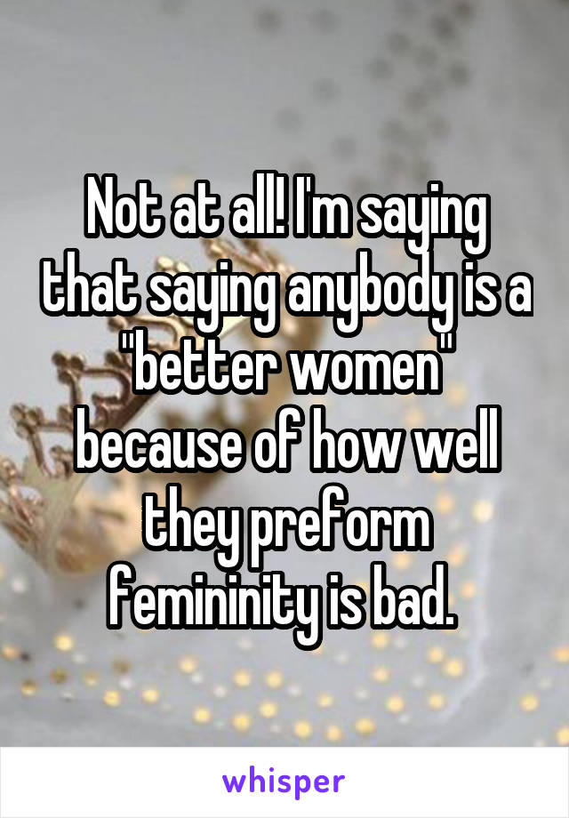 Not at all! I'm saying that saying anybody is a "better women" because of how well they preform femininity is bad. 