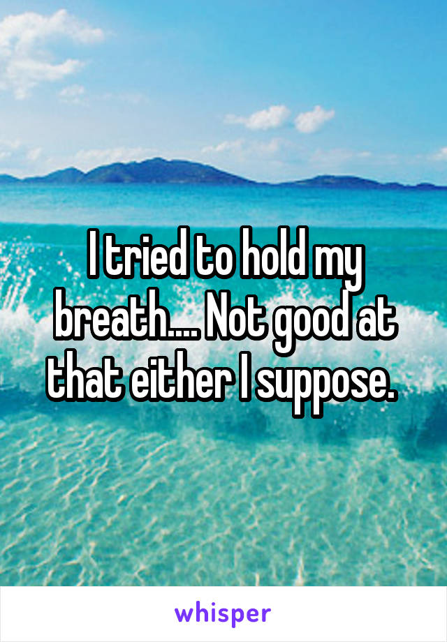 I tried to hold my breath.... Not good at that either I suppose. 