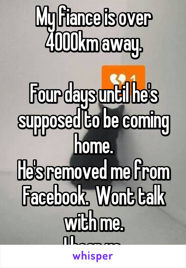 My fiance is over 4000km away.

Four days until he's supposed to be coming home.
He's removed me from Facebook.  Wont talk with me.
I hear ya.