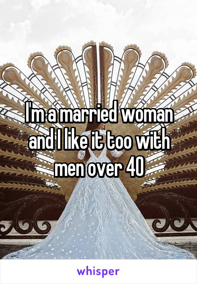I'm a married woman and I like it too with men over 40