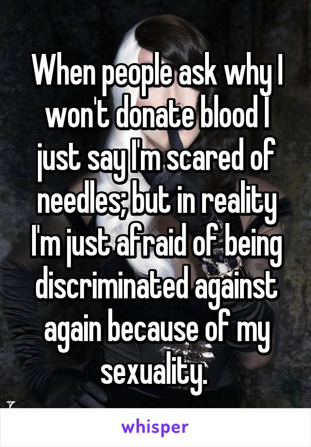 When people ask why I won't donate blood I just say I'm scared of needles; but in reality I'm just afraid of being discriminated against again because of my sexuality. 
