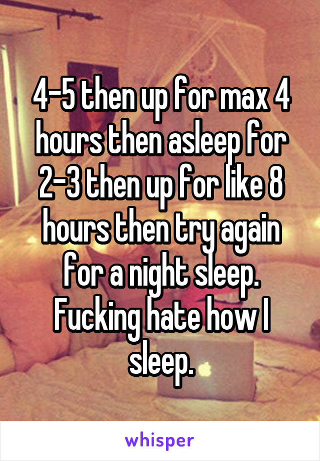 4-5 then up for max 4 hours then asleep for 2-3 then up for like 8 hours then try again for a night sleep.
Fucking hate how I sleep.