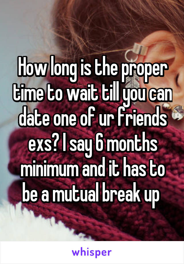 How long is the proper time to wait till you can date one of ur friends exs? I say 6 months minimum and it has to be a mutual break up 