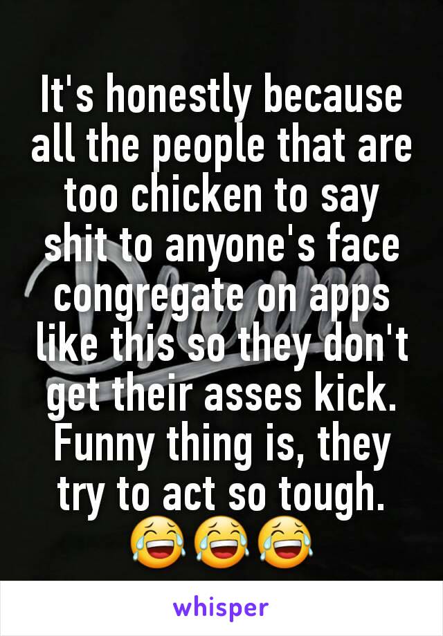 It's honestly because all the people that are too chicken to say shit to anyone's face congregate on apps like this so they don't get their asses kick. Funny thing is, they try to act so tough. 😂😂😂