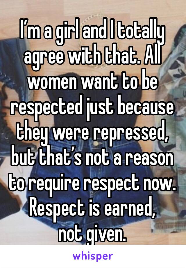 I’m a girl and I totally agree with that. All women want to be respected just because they were repressed, but that’s not a reason to require respect now. 
Respect is earned, not given. 