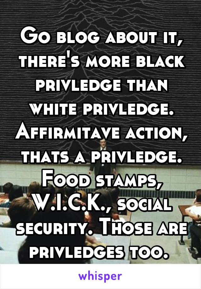 Go blog about it, there's more black privledge than white privledge. Affirmitave action, thats a privledge. Food stamps, W.I.C.K., social security. Those are privledges too. 