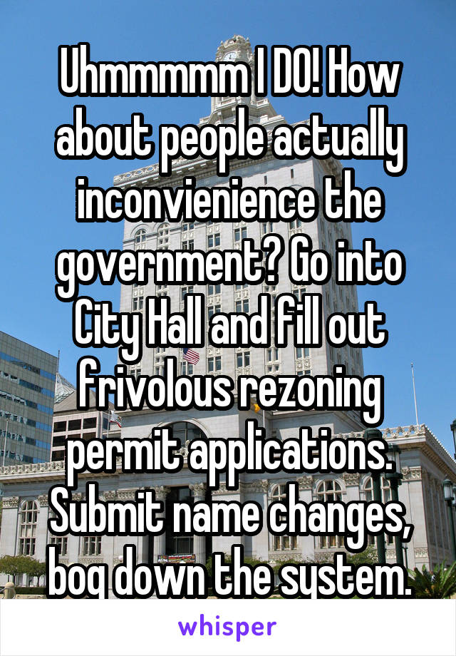 Uhmmmmm I DO! How about people actually inconvienience the government? Go into City Hall and fill out frivolous rezoning permit applications. Submit name changes, bog down the system.