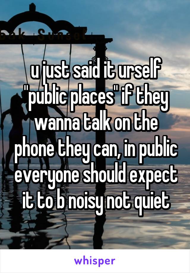 u just said it urself "public places" if they wanna talk on the phone they can, in public everyone should expect it to b noisy not quiet